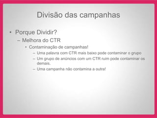 Divisão das campanhas

• Porque Dividir?
  – Melhora do CTR
     • Contaminação de campanhas!
        – Uma palavra com CTR mais baixo pode contaminar o grupo
        – Um grupo de anúncios com um CTR ruim pode contaminar os
          demais.
        – Uma campanha não contamina a outra!
 