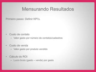 Mensurando Resultados
Primeiro passo: Definir KPI‟s.




• Custo de contato
    – Valor gasto por número de contatos/cadastros


• Custo de venda
    – Valor gasto por produto vendido


• Cálculo do ROI
    – Lucro bruto (gasto – venda) por gasto
 