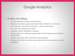 Google Analytics

• Análise de tráfego
   – Termos utilizados (analise das keywords)
   – Páginas acessadas (qual produto está mais atraente no momento)
   – Por onde veio (caminhos de entrada – sites de referencia)
   – Por onde saiu (páginas de saida)
   – Abandono (tentar identificar o porque)
   – Alinhamento com o Adwords (aproveitar as informações para melhorar o
     invesimento)
   – Criação das metas (KPI‟s primários e secundários)
   – Análise de ROI não financeiro (qual palavra/site me proporcionou melhor
     resultado)
 