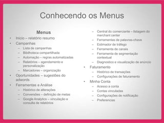 Conhecendo os Menus
                 Menus                           –   Central do comerciante – listagem do
                                                     merchant center
•   Inicio – relatório resumo                    –   Ferramentas de palavras-chave
•   Campanhas                                    –   Estimador de tráfego
     –   Lista de campanhas                      –   Ferramenta de canais
     –   Bibilhoteca compartilhada               –   Ferramenta de segmentação
     –   Automação – regras automatizadas            contextual
     –   Relatórios – agendamento e              –   Diagnostico e visualização de anúncio
         personalização                     •   Faturamento
     –   Marcadores – organização                –   Histórico de transações
•   Oportunidades – sugestões do                 –   Configurações de faturamento
    adwords                                 •   Minha Conta
•   Ferramentas e Análise                        –   Acesso a conta
     –   Histórico de alterações                 –   Contas vinculadas
     –   Conversões – definição de metas         –   Configurações de notificação
     –   Google Analytics – vinculação e         –   Preferencias
         consulta de relatórios
 