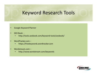Keyword Research Tools
•

Google Keyword Planner

•

SEO Book • http://tools.seobook.com/keyword-tools/seobook/

•

WordTracker.com –
• https://freekeywords.wordtracker.com

•

Wordstream.com –
• http://www.wordstream.com/keywords

 