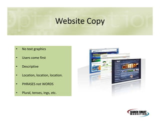 Website Copy
•

No text graphics

•

Users come first

•

Descriptive

•

Location, location, location.

•

PHRASES not WORDS

•

Plural, tenses, ings, etc.

 