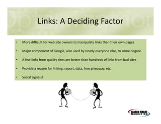 Links: A Deciding Factor
•

More difficult for web site owners to manipulate links than their own pages

•

Major component of Google, also used by nearly everyone else, to some degree

•

A few links from quality sites are better than hundreds of links from bad sites

•

Provide a reason for linking; report, data, free giveaway, etc.

•

Social Signals!

 
