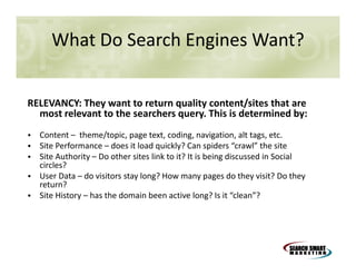 What Do Search Engines Want?
RELEVANCY: They want to return quality content/sites that are
most relevant to the searchers query. This is determined by:
• Content – theme/topic, page text, coding, navigation, alt tags, etc.
• Site Performance – does it load quickly? Can spiders “crawl” the site
• Site Authority – Do other sites link to it? It is being discussed in Social
circles?
• User Data – do visitors stay long? How many pages do they visit? Do they
return?
• Site History – has the domain been active long? Is it “clean”?

 