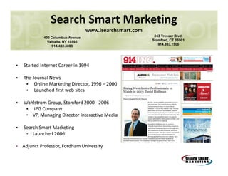 Search Smart Marketing
www.isearchsmart.com
400 Columbus Avenue
Valhalla, NY 10595
914.432.3083

•

Started Internet Career in 1994

•

The Journal News
• Online Marketing Director, 1996 – 2000
• Launched first web sites

•

Wahlstrom Group, Stamford 2000 - 2006
• IPG Company
▫ VP, Managing Director Interactive Media

•

Search Smart Marketing
• Launched 2006

• Adjunct Professor, Fordham University

243 Tresser Blvd.
Stamford, CT 06901
914.883.1506

 