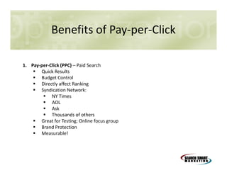 Benefits of Pay-per-Click
1. Pay-per-Click (PPC) – Paid Search
Quick Results
Budget Control
Directly affect Ranking
Syndication Network:
NY Times
AOL
Ask
Thousands of others
Great for Testing; Online focus group
Brand Protection
Measurable!

 