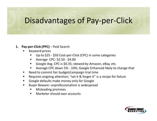Disadvantages of Pay-per-Click
1. Pay-per-Click (PPC) – Paid Search
Keyword prices
Up to $25 - $50 Cost-per-Click (CPC) in some categories
Average CPC: $2.50 - $4.00
Google Avg. CPC is $0.35; skewed by Amazon, eBay, etc.
Average CPC down 5% - 10%; Google Enhanced likely to change that
Need to commit fair budget/campaign trial time
Requires ongoing attention; “set it & forget it” is a recipe for failure
Google defaults make money only for Google
Buyer Beware: unprofessionalism is widespread
Misleading promises
Marketer should own accounts

 