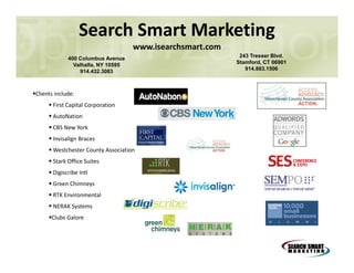 Search Smart Marketing
www.isearchsmart.com
400 Columbus Avenue
Valhalla, NY 10595
914.432.3083

Clients include:
First Capital Corporation
AutoNation
CBS New York
Invisalign Braces
Westchester County Association
Stark Office Suites
Digiscribe Intl
Green Chimneys
RTK Environmental
NERAK Systems
Clubs Galore

243 Tresser Blvd.
Stamford, CT 06901
914.883.1506

 