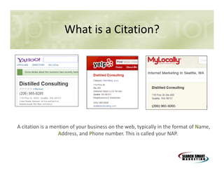 What is a Citation?

A citation is a mention of your business on the web, typically in the format of Name,
Address, and Phone number. This is called your NAP.

 