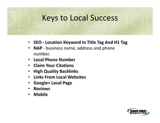 Keys to Local Success
• SEO - Location Keyword In Title Tag And H1 Tag
• NAP - business name, address and phone
number.
• Local Phone Number
• Claim Your Citations
• High Quality Backlinks
• Links From Local Websites
• Google+ Local Page
• Reviews
• Mobile

 