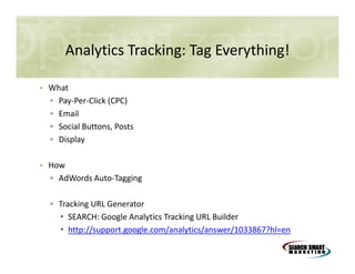 Analytics Tracking: Tag Everything!
• What
▫ Pay-Per-Click (CPC)
▫ Email
▫ Social Buttons, Posts
▫ Display
• How
▫ AdWords Auto-Tagging
▫ Tracking URL Generator
SEARCH: Google Analytics Tracking URL Builder
http://support.google.com/analytics/answer/1033867?hl=en

 