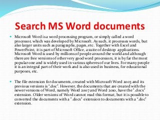 Search MS Word documents
 Microsoft Word is a word processing program, or simply called a word
processor, which was developed by Microsoft. As such, it processes words, but
also larger units such as paragraphs, pages, etc. Together with Excel and
PowerPoint, it is part of Microsoft Office, a suite of desktop applications.
Microsoft Word is used by millions of people around the world and although
there are free versions of other very good word processors, it is by far the most
popular one and is widely used in various spheres of our lives. For many people
it is an integral part of their work and is also used in business, for educational
purposes, etc.
 The file extension for documents, created with Microsoft Word 2003 and its
previous versions is “.doc”. However, the documents that are created with the
newer versions of Word, namely Word 2007 and Word 2010, have the ".docx"
extension. Older versions of Word cannot read this format, but it is possible to
converted the documents with a ".docx" extension to documents with a “.doc”
extension.
 