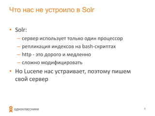 Что нас не устроило в Solr

• Solr:
   –   сервер использует только один процессор
   –   репликация индексов на bash-скриптах
   –   http - это дорого и медленно
   –   сложно модифицировать
• Но Lucene нас устраивает, поэтому пишем
  свой сервер



                                                 6
 