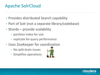 Apache SolrCloud
• Provides distributed Search capability
• Part of Solr (not a separate library/codebase)
• Shards – provide scalability
• partition index for size
• replicate for query performance
• Uses ZooKeeper for coordination
• No split-brain issues
• Simplifies operations
 
