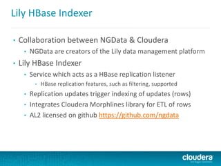 Lily HBase Indexer
• Collaboration between NGData & Cloudera
• NGData are creators of the Lily data management platform
• Lily HBase Indexer
• Service which acts as a HBase replication listener
• HBase replication features, such as filtering, supported
• Replication updates trigger indexing of updates (rows)
• Integrates Cloudera Morphlines library for ETL of rows
• AL2 licensed on github https://github.com/ngdata
 