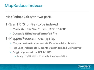 MapReduce Indexer
MapReduce Job with two parts
1) Scan HDFS for files to be indexed
• Much like Unix “find” – see HADOOP-8989
• Output is NLineInputFormat’ed file
2) Mapper/Reducer indexing step
• Mapper extracts content via Cloudera Morphlines
• Reducer indexes documents via embedded Solr server
• Originally based on SOLR-1301
• Many modifications to enable linear scalability
 