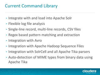 Current Command Library
• Integrate with and load into Apache Solr
• Flexible log file analysis
• Single-line record, multi-line records, CSV files
• Regex based pattern matching and extraction
• Integration with Avro
• Integration with Apache Hadoop Sequence Files
• Integration with SolrCell and all Apache Tika parsers
• Auto-detection of MIME types from binary data using
Apache Tika
 
