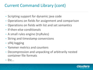Current Command Library (cont)
• Scripting support for dynamic java code
• Operations on fields for assignment and comparison
• Operations on fields with list and set semantics
• if-then-else conditionals
• A small rules engine (tryRules)
• String and timestamp conversions
• slf4j logging
• Yammer metrics and counters
• Decompression and unpacking of arbitrarily nested
container file formats
• Etc…
 