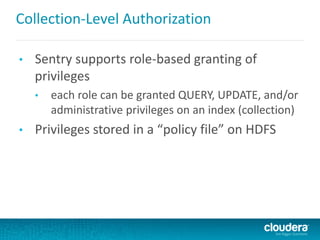 Collection-Level Authorization
• Sentry supports role-based granting of
privileges
• each role can be granted QUERY, UPDATE, and/or
administrative privileges on an index (collection)
• Privileges stored in a “policy file” on HDFS
 