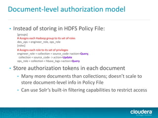 Document-level authorization model
• Instead of storing in HDFS Policy File:
[groups]
# Assigns each Hadoop group to its set of roles
dev_ops = engineer_role, ops_role
[roles]
# Assigns each role to its set of privileges
engineer_role = collection = source_code->action=Query,
collection = source_code- > action=Update
ops_role = collection = hbase_logs->action=Query
• Store authorization tokens in each document
• Many more documents than collections; doesn’t scale to
store document-level info in Policy File
• Can use Solr’s built-in filtering capabilities to restrict access
 