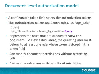 Document-level authorization model
• A configurable token field stores the authorization tokens
• The authorization tokens are Sentry roles, i.e. “ops_role”
[roles]
ops_role = collection = hbase_logs->action=Query
• Represents the roles that are allowed to view the
document. To view a document, the querying user must
belong to at least one role whose token is stored in the
token field
• Can modify document permissions without restarting
Solr
• Can modify role memberships without reindexing
 