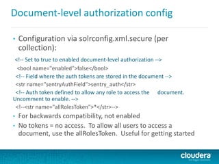 Document-level authorization config
• Configuration via solrconfig.xml.secure (per
collection):
<!-- Set to true to enabled document-level authorization -->
<bool name="enabled">false</bool>
<!-- Field where the auth tokens are stored in the document -->
<str name="sentryAuthField">sentry_auth</str>
<!-- Auth token defined to allow any role to access the document.
Uncomment to enable. -->
<!--<str name="allRolesToken">*</str>-->
• For backwards compatibility, not enabled
• No tokens = no access. To allow all users to access a
document, use the allRolesToken. Useful for getting started
 