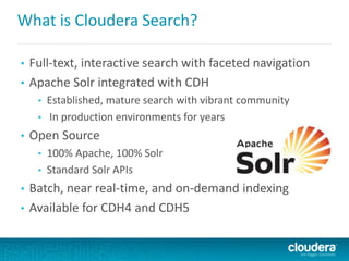 What is Cloudera Search?
• Full-text, interactive search with faceted navigation
• Apache Solr integrated with CDH
• Established, mature search with vibrant community
• In production environments for years
• Open Source
• 100% Apache, 100% Solr
• Standard Solr APIs
• Batch, near real-time, and on-demand indexing
• Available for CDH4 and CDH5
 