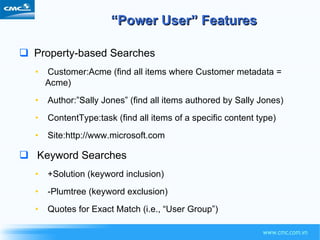 “ Power User” Features Property-based Searches Customer:Acme (find all items where Customer metadata = Acme) Author:”Sally Jones” (find all items authored by Sally Jones) ContentType:task (find all items of a specific content type) Site:http://www.microsoft.com Keyword Searches +Solution (keyword inclusion) -Plumtree (keyword exclusion) Quotes for Exact Match (i.e., “User Group”) 