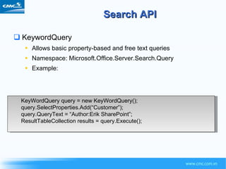 Search API KeywordQuery Allows basic property-based and free text queries Namespace: Microsoft.Office.Server.Search.Query Example: KeyWordQuery query = new KeyWordQuery(); query.SelectProperties.Add(“Customer”); query.QueryText = “Author:Erik SharePoint”; ResultTableCollection results = query.Execute(); 