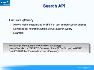 Search API FullTextSqlQuery Allows highly customized MSFT Full text search syntax queries Namespace: Microsoft.Office.Server.Search.Query Example: FullTextSqlQuery query = new FullTextSqlQuery(); query.QueryText = “SELECT Customer, Path FROM Scope() WHERE …”; ResultTableCollection results = query.Execute(); 