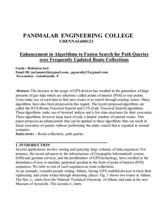 PANIMALAR ENGINEERING COLLEGE
CHENNAI-600123
Enhancement in Algorithms to Fasten Search for Path Queries
over Frequently Updated Route Collections
Guide : Robinson Joel
Email ID: joelnazareth@gmail.com1, pgsarathy23@gmail.com
Presentation : GokulSarathy P
Abstract- The increase in the usage of GPS devices has resulted in the generation of large
amounts of geo data which are otherwise called points of interest (POI) or way points.
Users make use of such data to find new routes or to search through existing routes. Many
algorithms have also been proposed in this regard. The recent proposed algorithms are
called the RTS (Route Traversal Search) and LTS (Link Traversal Search) algorithms.
These algorithms make use of inverted indices and a few data structures for their execution.
These algorithms however keep track of only a limited number of entered routes. This
paper proposes an enhancement that can be applied to these algorithms that can result in
faster execution of queries without performing the entire search that is required in normal
scenarios.
Index terms – Route collections, path queries
_______________________________
1. INTRODUCTION
Several applications involve storing and querying large volumes of data sequences. For
instance, the recent advances in the infrastructure of Geographic InformationS ystems
(GIS) and geodata services, and the proliferation of GPS technology, have resulted in the
abundance of user or machine generated geodata in the form of point of interest (POI)
sequences. We refer to sets of such sequences as route collections.
As an example, consider people visiting Athens, having GPS-enabled devices to track their
sightseeing and create routes through interesting places. Fig. 1 shows two routes in Athens.
The first, r1, starts from the National Technical University of Athens and ends at the new
Museum of Acropolis. The second, r2, starts
 