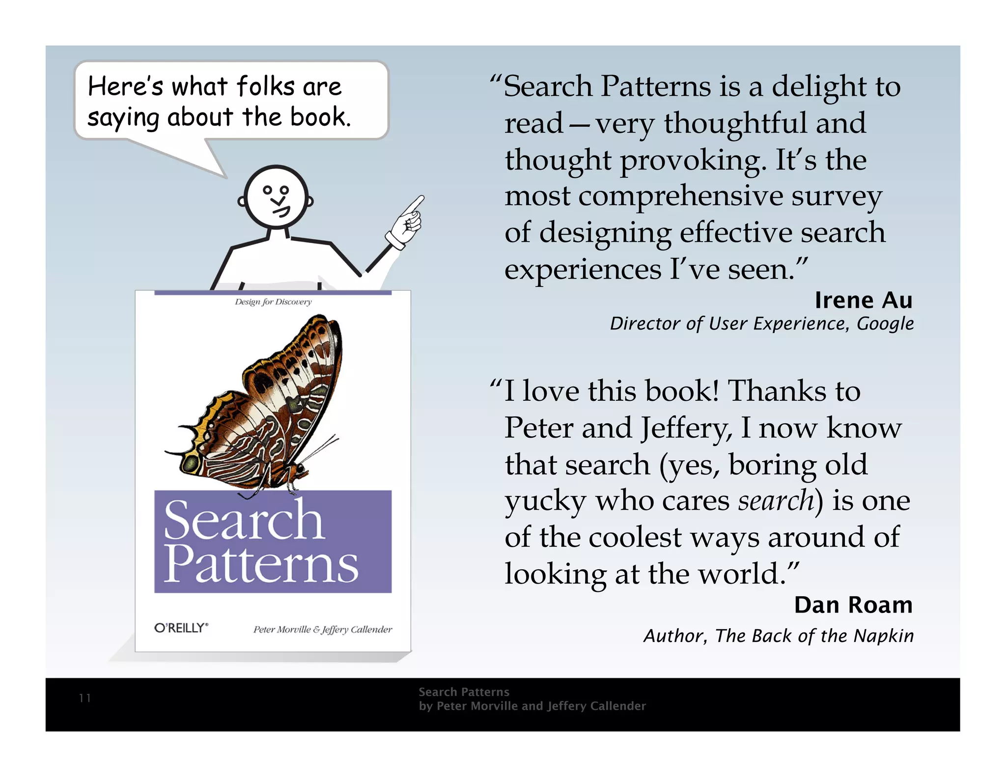 Here’s what folks are                “Search Patterns is a delight to
 saying about the book.                read—very thoughtful and
                                       thought provoking. It’s the
                                       most comprehensive survey
                                       of designing effective search
                                       experiences I’ve seen.”
                                                                                   Irene Au
                                                          Director of User Experience, Google



                                      “I love this book! Thanks to
                                       Peter and Jeffery, I now know
                                       that search (yes, boring old
                                       yucky who cares search) is one
                                       of the coolest ways around of
                                       looking at the world.”
                                                                                Dan Roam
                                                                Author, The Back of the Napkin


                          Search Patterns
11
                          by Peter Morville and Jeffery Callender
 