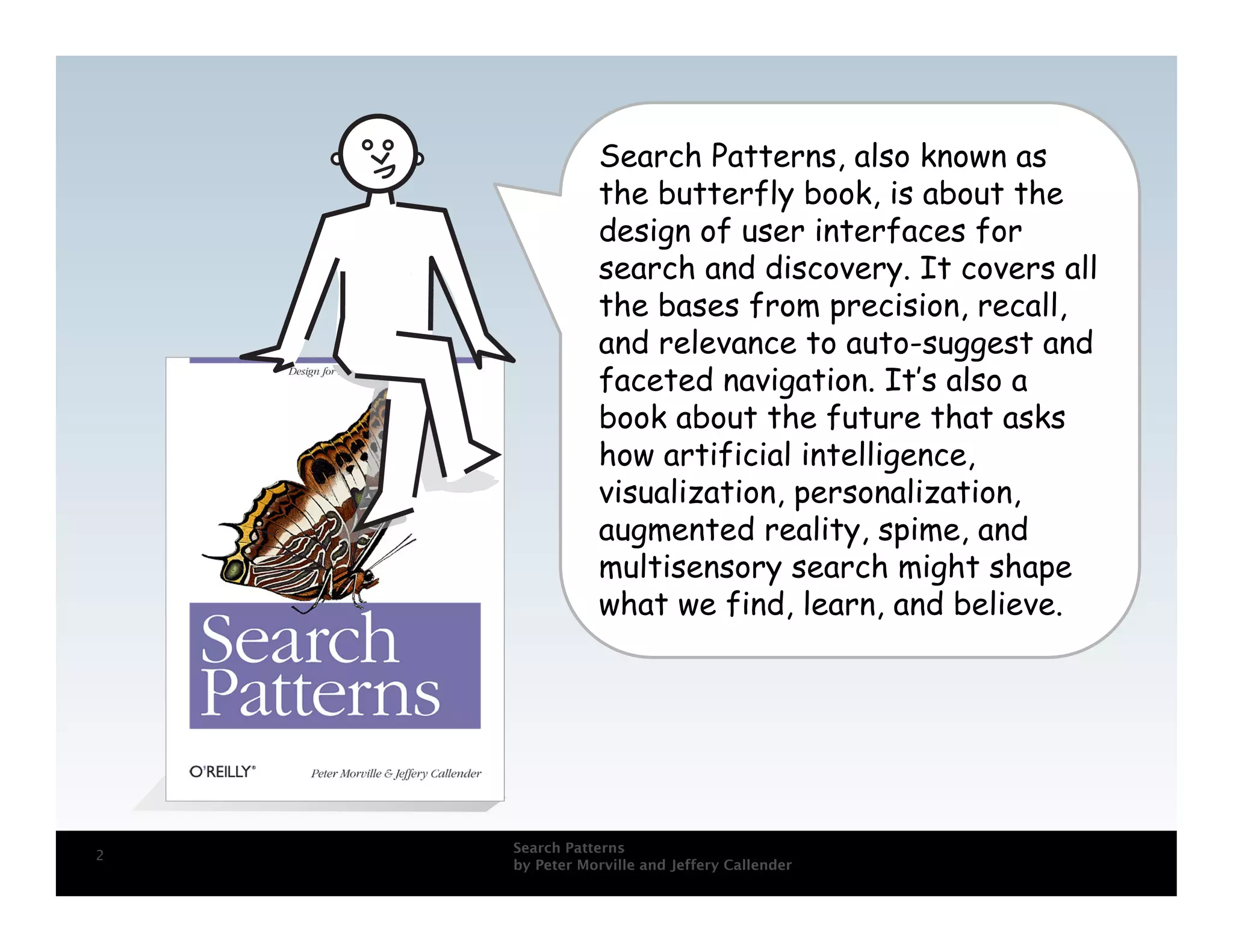 Search Patterns, also known as
               the butterfly book, is about the
               design of user interfaces for
               search and discovery. It covers all
               the bases from precision, recall,
               and relevance to auto-suggest and
               faceted navigation. It’s also a
               book about the future that asks
               how artificial intelligence,
               visualization, personalization,
               augmented reality, spime, and
               multisensory search might shape
               what we find, learn, and believe.




    Search Patterns
2
    by Peter Morville and Jeffery Callender
 
