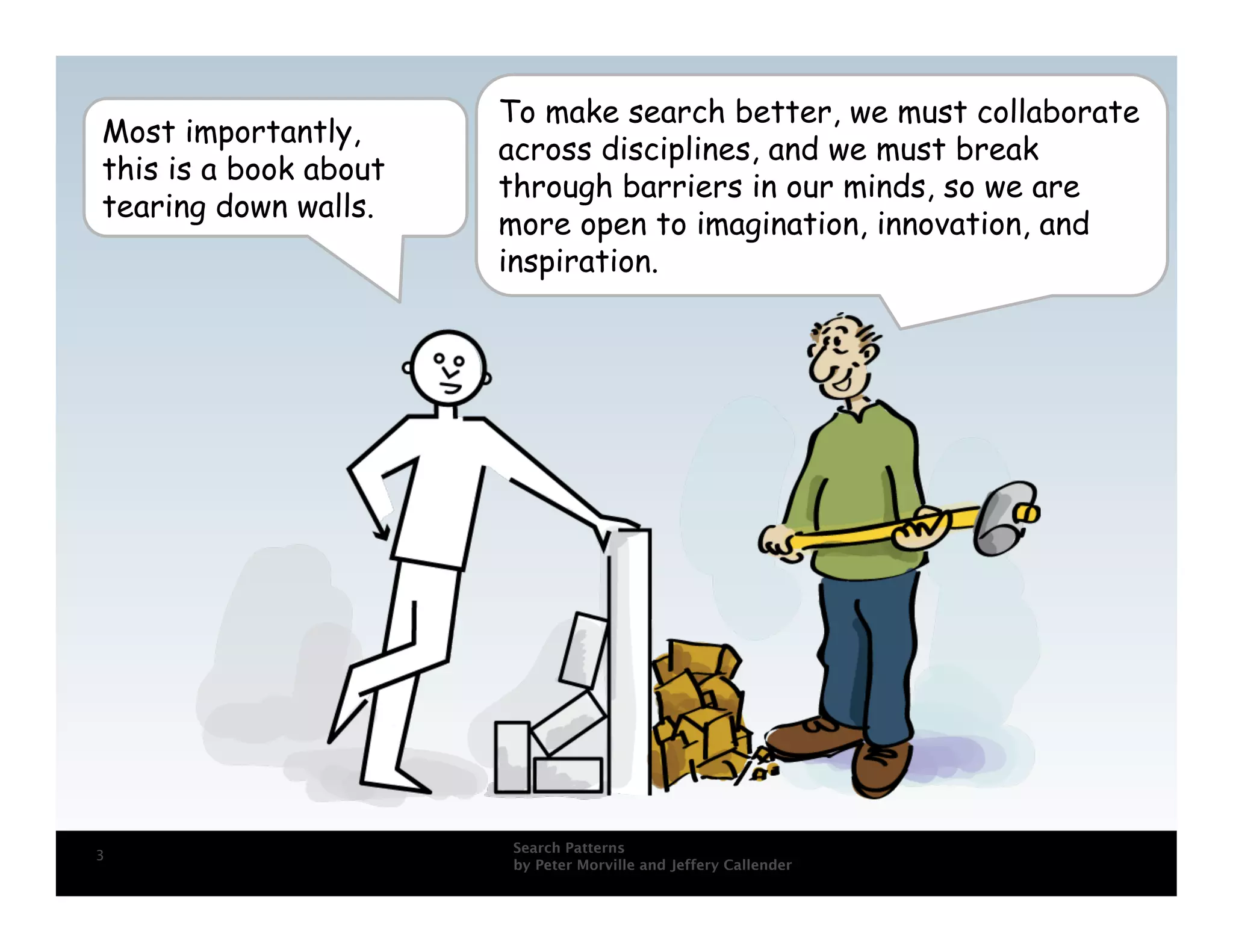 To make search better, we must collaborate
Most importantly,
                       across disciplines, and we must break
this is a book about
                       through barriers in our minds, so we are
tearing down walls.
                       more open to imagination, innovation, and
                       inspiration.




                       Search Patterns
3
                       by Peter Morville and Jeffery Callender
 