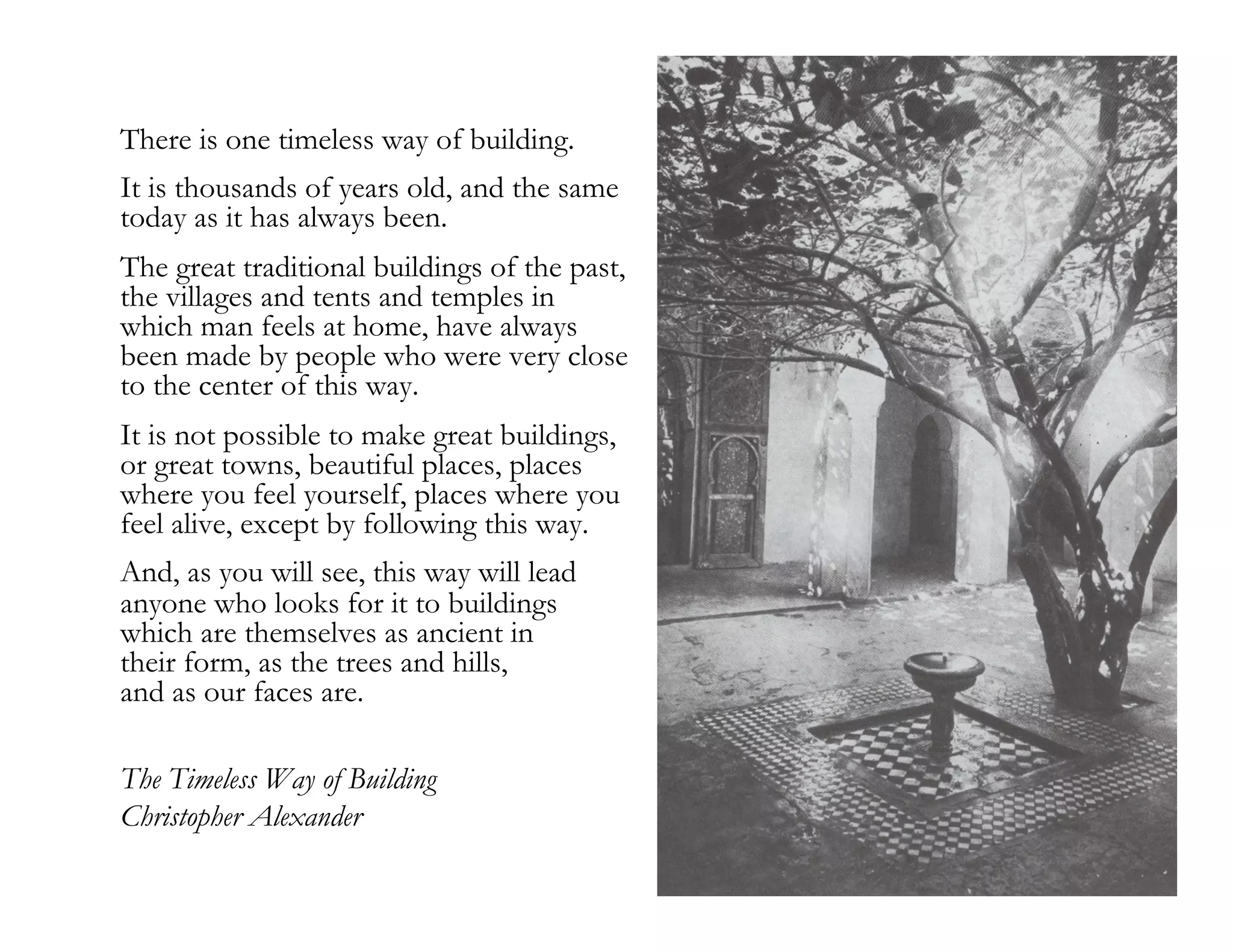 morville@semanticstudios.com

There is one timeless way of building.
It is thousands of years old, and the same
today as it has always been.
The great traditional buildings of the past,
the villages and tents and temples in
which man feels at home, have always
been made by people who were very close
to the center of this way.
It is not possible to make great buildings,
or great towns, beautiful places, places
where you feel yourself, places where you
feel alive, except by following this way.
And, as you will see, this way will lead
anyone who looks for it to buildings
which are themselves as ancient in
their form, as the trees and hills,
and as our faces are.

The Timeless Way of Building
Christopher Alexander
                                                                   22
 