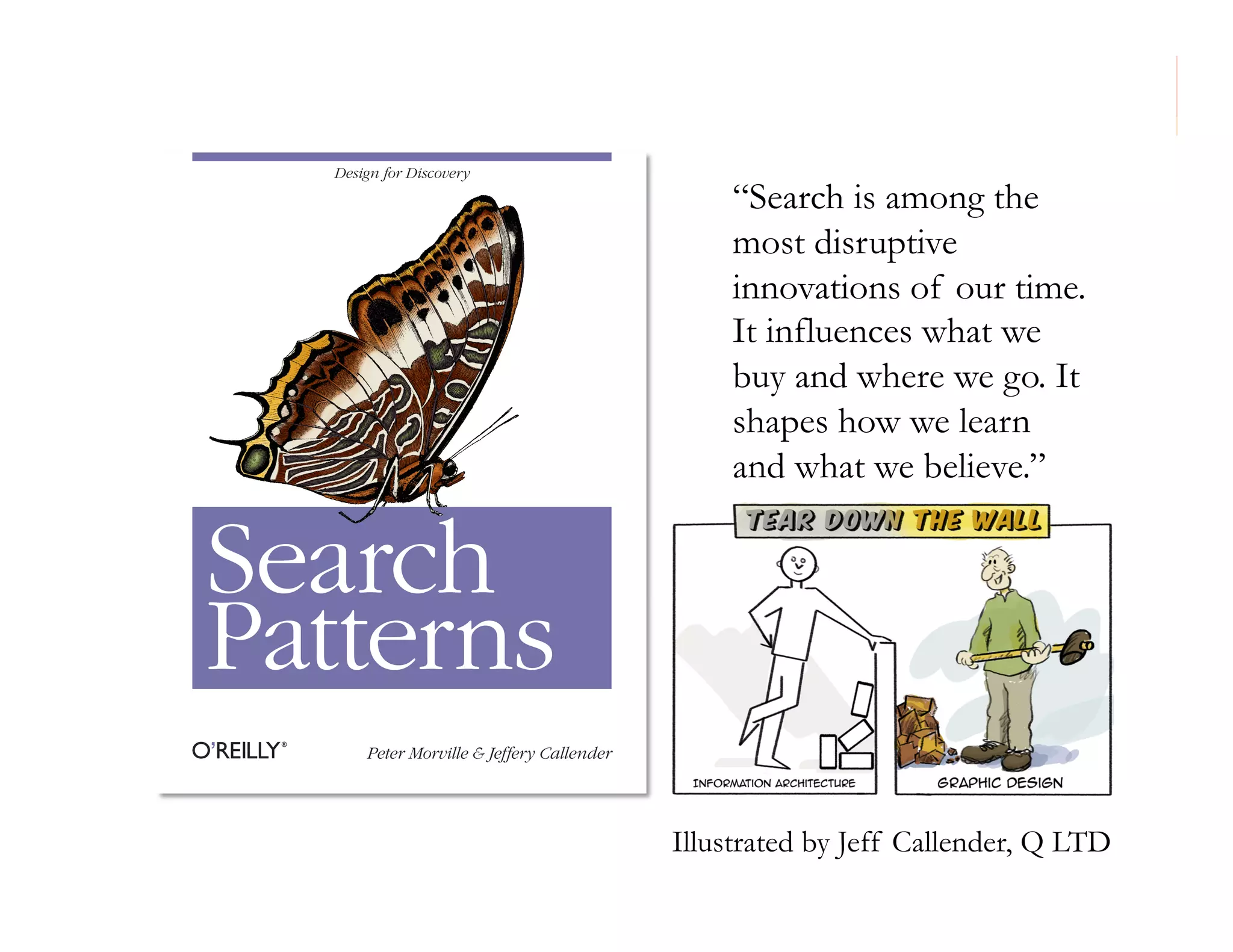 morville@semanticstudios.com


  Design for Discovery
                                               “Search is among the
                                               most disruptive
                                               innovations of our time.
                                               It influences what we
                                               buy and where we go. It
                                               shapes how we learn
                                               and what we believe.”


Search
Patterns
      Peter Morville & Jeffery Callender




                                           Illustrated by Jeff Callender, Q LTD
                                                                              7
 