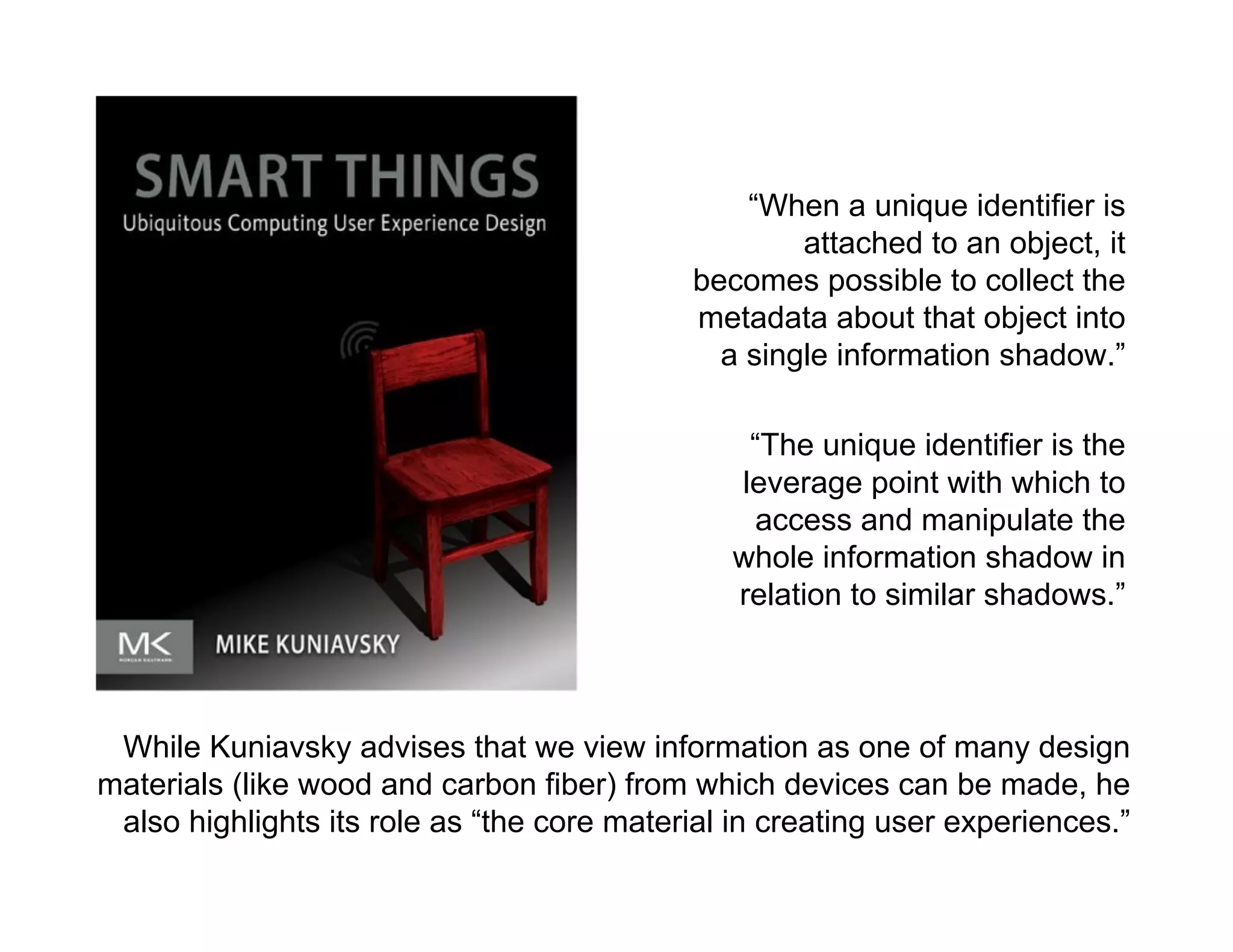 morville@semanticstudios.com




                                                “When a unique identifier is
                                                    attached to an object, it
                                            becomes possible to collect the
                                            metadata about that object into
                                              a single information shadow.”

                                                “The unique identifier is the
                                               leverage point with which to
                                                access and manipulate the
                                               whole information shadow in
                                               relation to similar shadows.”



 While Kuniavsky advises that we view information as one of many design
materials (like wood and carbon fiber) from which devices can be made, he
 also highlights its role as “the core material in creating user experiences.”
                                                                            74
 