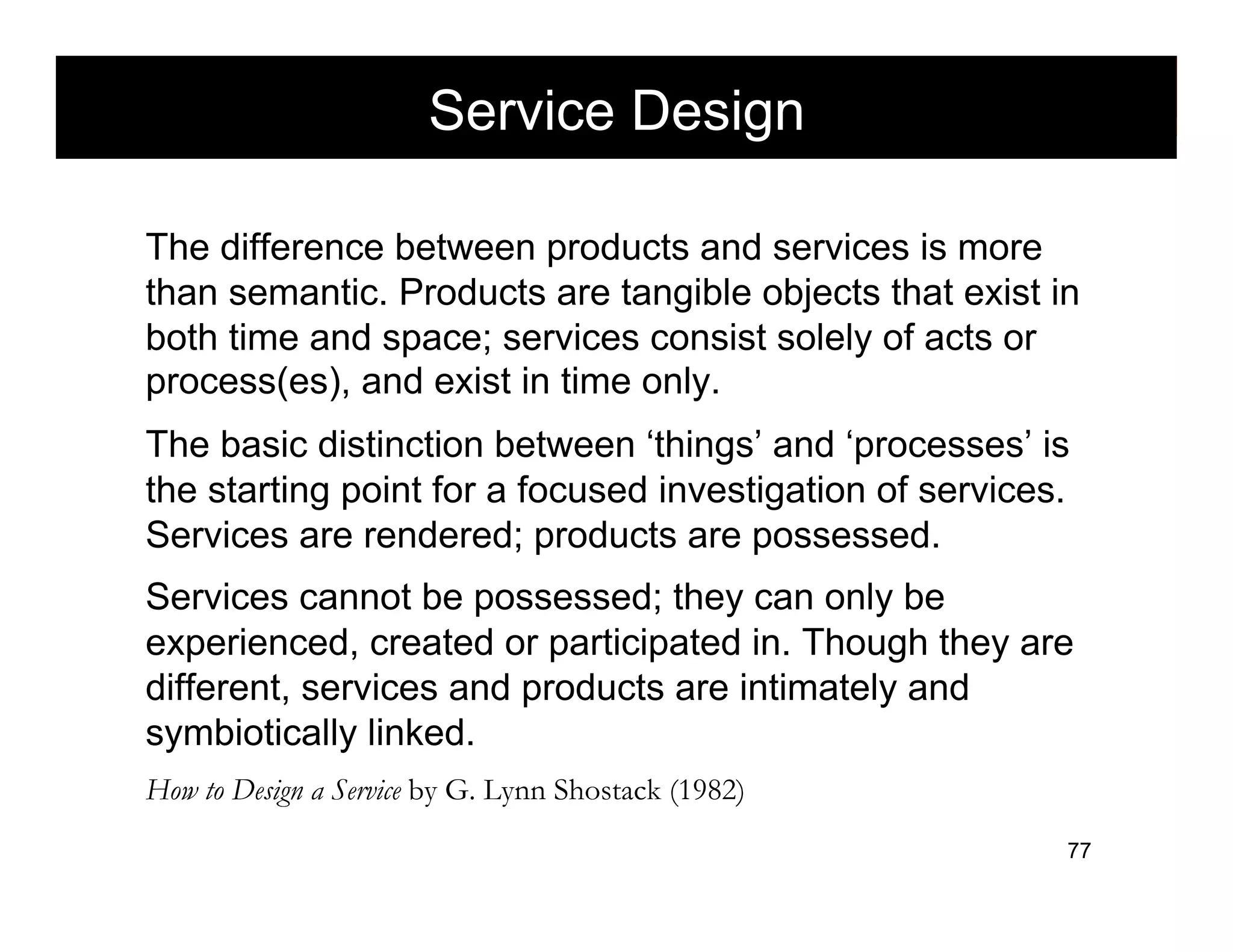 Service Design                morville@semanticstudios.com




The difference between products and services is more
than semantic. Products are tangible objects that exist in
both time and space; services consist solely of acts or
process(es), and exist in time only.
The basic distinction between ‘things’ and ‘processes’ is
the starting point for a focused investigation of services.
Services are rendered; products are possessed.
Services cannot be possessed; they can only be
experienced, created or participated in. Though they are
different, services and products are intimately and
symbiotically linked.
How to Design a Service by G. Lynn Shostack (1982)
                                                                         77
 