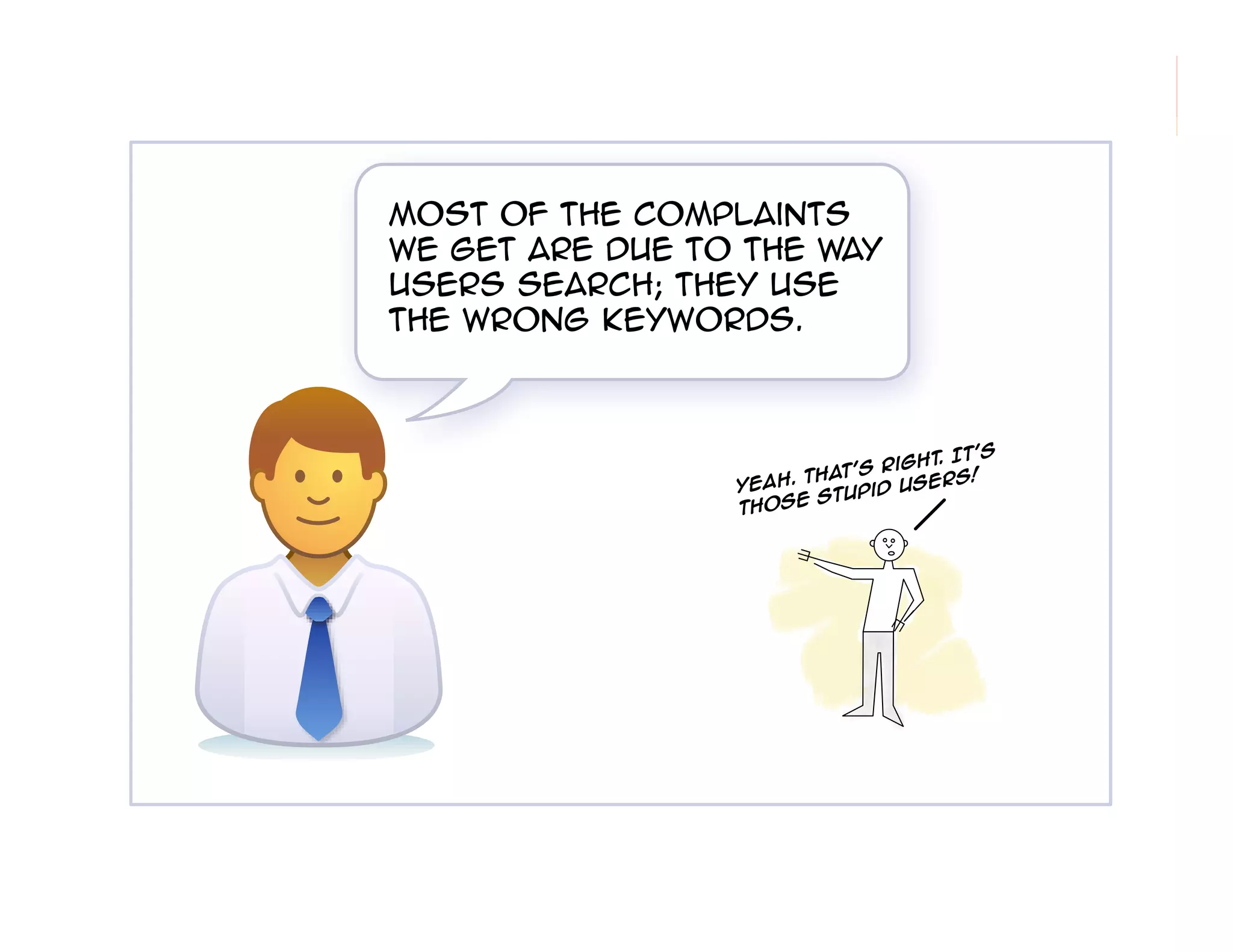 morville@semanticstudios.com




Most of the complaints
we get are due to the way
users search; they use
the wrong keywords.



                                        t's
                                 ght. I
                       That's Ri
                 Yeah.               rs!
                              d Use
                      e Stupi
                 thos




                                                 8
 