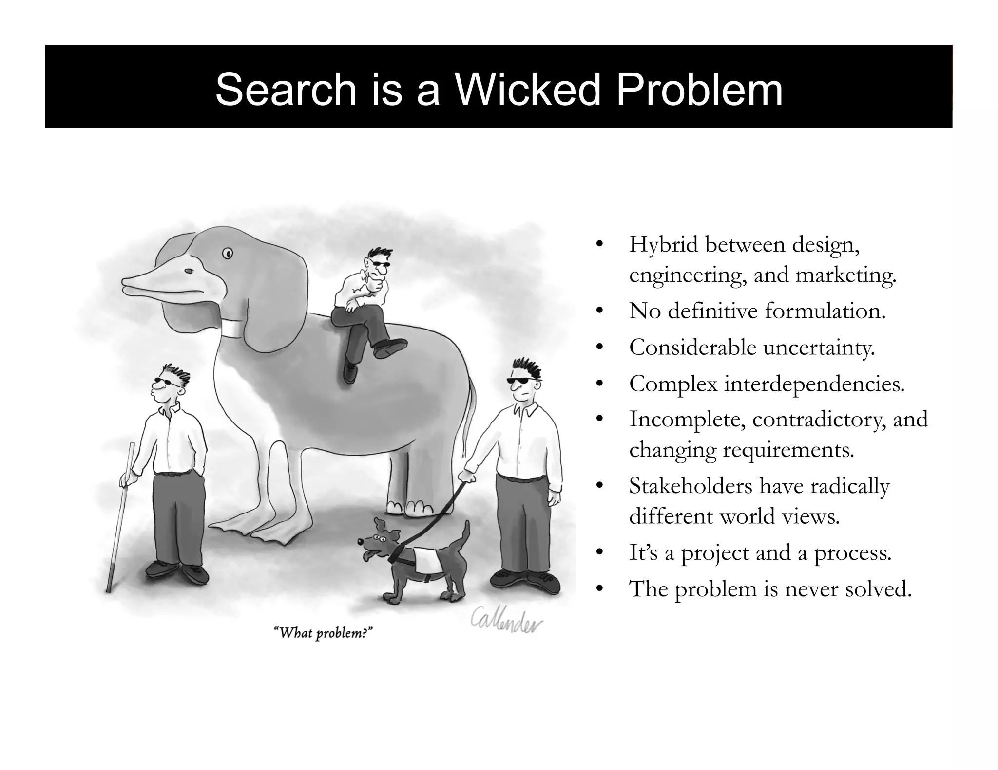 Search is a Wicked Problem
                         morville@semanticstudios.com




                 •  Hybrid between design,
                    engineering, and marketing.
                 •  No definitive formulation.
                 •  Considerable uncertainty.
                 •  Complex interdependencies.
                 •  Incomplete, contradictory, and
                    changing requirements.
                 •  Stakeholders have radically
                    different world views.
                 •  It’s a project and a process.
                 •  The problem is never solved.


                                             82
 