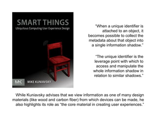 morville@semanticstudios.com




                                                “When a unique identifier is
                                                    attached to an object, it
                                            becomes possible to collect the
                                            metadata about that object into
                                              a single information shadow.”

                                                “The unique identifier is the
                                               leverage point with which to
                                                access and manipulate the
                                               whole information shadow in
                                               relation to similar shadows.”



 While Kuniavsky advises that we view information as one of many design
materials (like wood and carbon fiber) from which devices can be made, he
 also highlights its role as “the core material in creating user experiences.”
                                                                            71
 