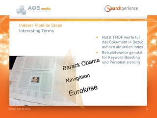Sunday, June 17, 2012
 Nutzt TFIDF werte für
das Dokument in Bezug
auf den aktuellen Index
 Beispielsweise genutzt
für Keyword Boosting
und Personalisierung
10
Indexer Pipeline Steps
Interesting Terms
Barack Obama
Navigation
Eurokrise
 