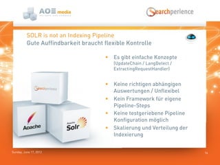 Sunday, June 17, 2012 16
SOLR is not an Indexing Pipeline
 Es gibt einfache Konzepte
(UpdateChain / LangDetect /
ExtractingRequestHandler)
 Keine richtigen abhängigen
Auswertungen / Unflexibel
 Kein Framework für eigene
Pipeline-Steps
 Keine testgeriebene Pipeline
Konfiguration möglich
 Skalierung und Verteilung der
Indexierung
Gute Auffindbarkeit braucht flexible Kontrolle
 