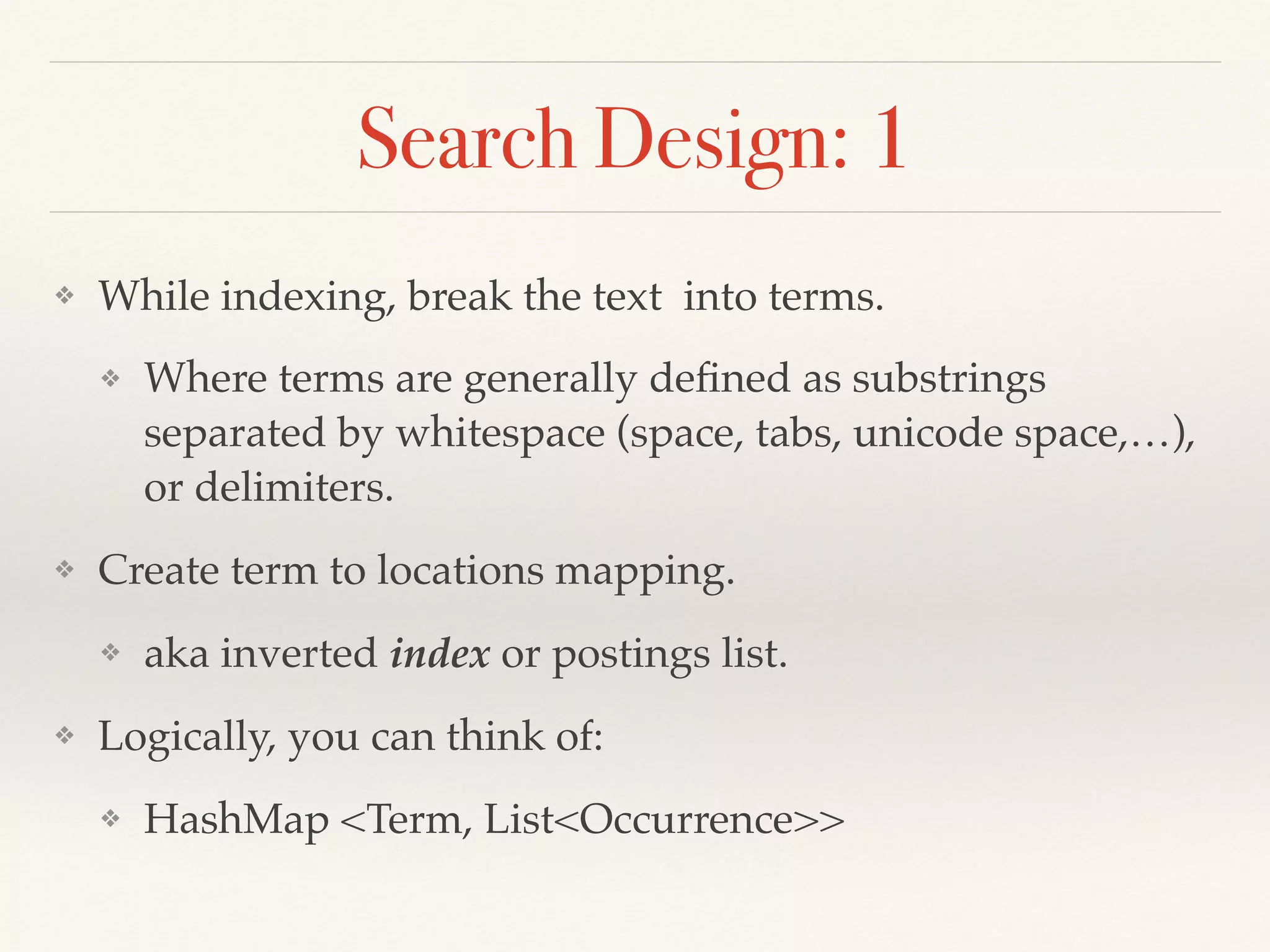 Search Design: 1
❖ While indexing, break the text into terms.
❖ Where terms are generally deﬁned as substrings
separated by whitespace (space, tabs, unicode space,…),
or delimiters.
❖ Create term to locations mapping.
❖ aka inverted index or postings list.
❖ Logically, you can think of:
❖ HashMap <Term, List<Occurrence>>
 