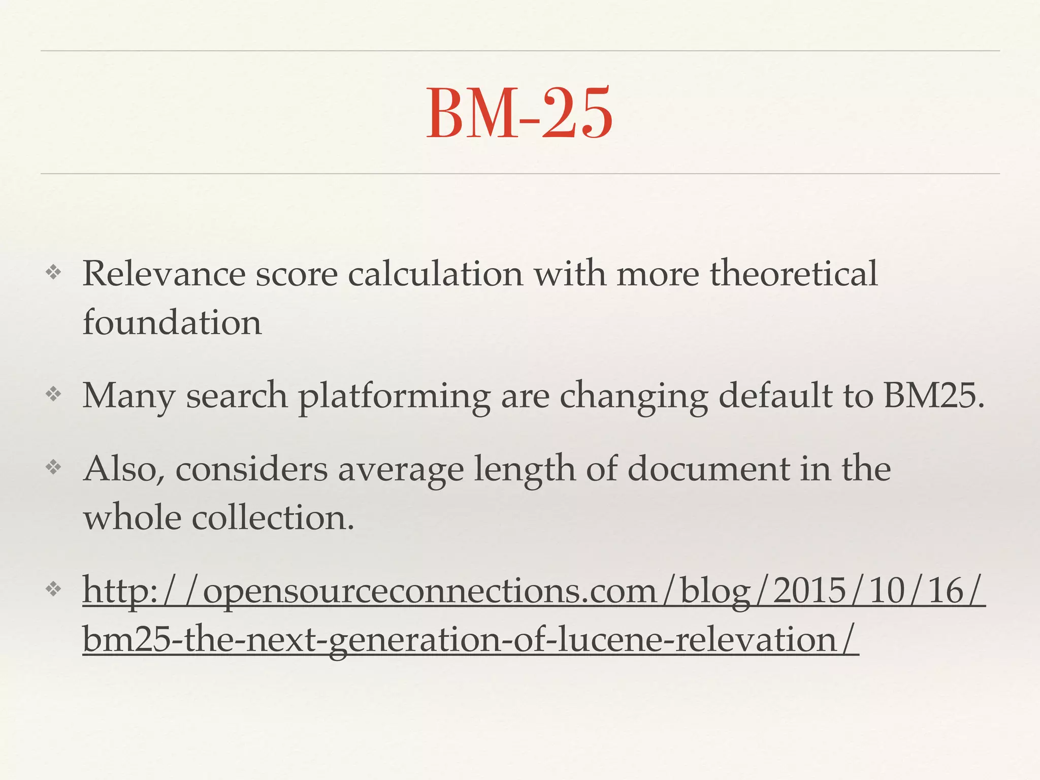 BM-25
❖ Relevance score calculation with more theoretical
foundation
❖ Many search platforming are changing default to BM25.
❖ Also, considers average length of document in the
whole collection.
❖ http://opensourceconnections.com/blog/2015/10/16/
bm25-the-next-generation-of-lucene-relevation/
 