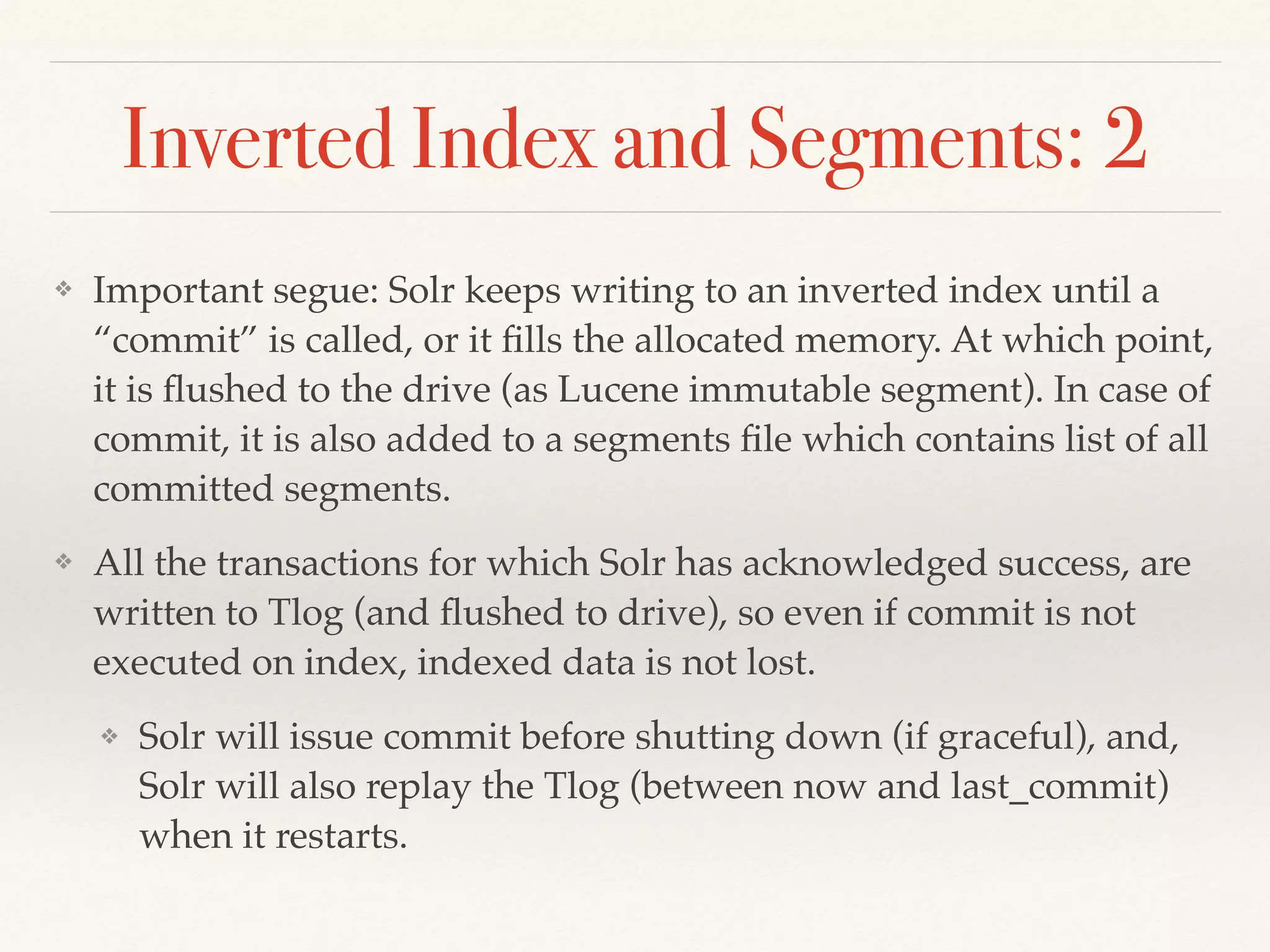 Inverted Index and Segments: 2
❖ Important segue: Solr keeps writing to an inverted index until a
“commit” is called, or it ﬁlls the allocated memory. At which point,
it is ﬂushed to the drive (as Lucene immutable segment). In case of
commit, it is also added to a segments ﬁle which contains list of all
committed segments.
❖ All the transactions for which Solr has acknowledged success, are
written to Tlog (and ﬂushed to drive), so even if commit is not
executed on index, indexed data is not lost.
❖ Solr will issue commit before shutting down (if graceful), and,
Solr will also replay the Tlog (between now and last_commit)
when it restarts.
 