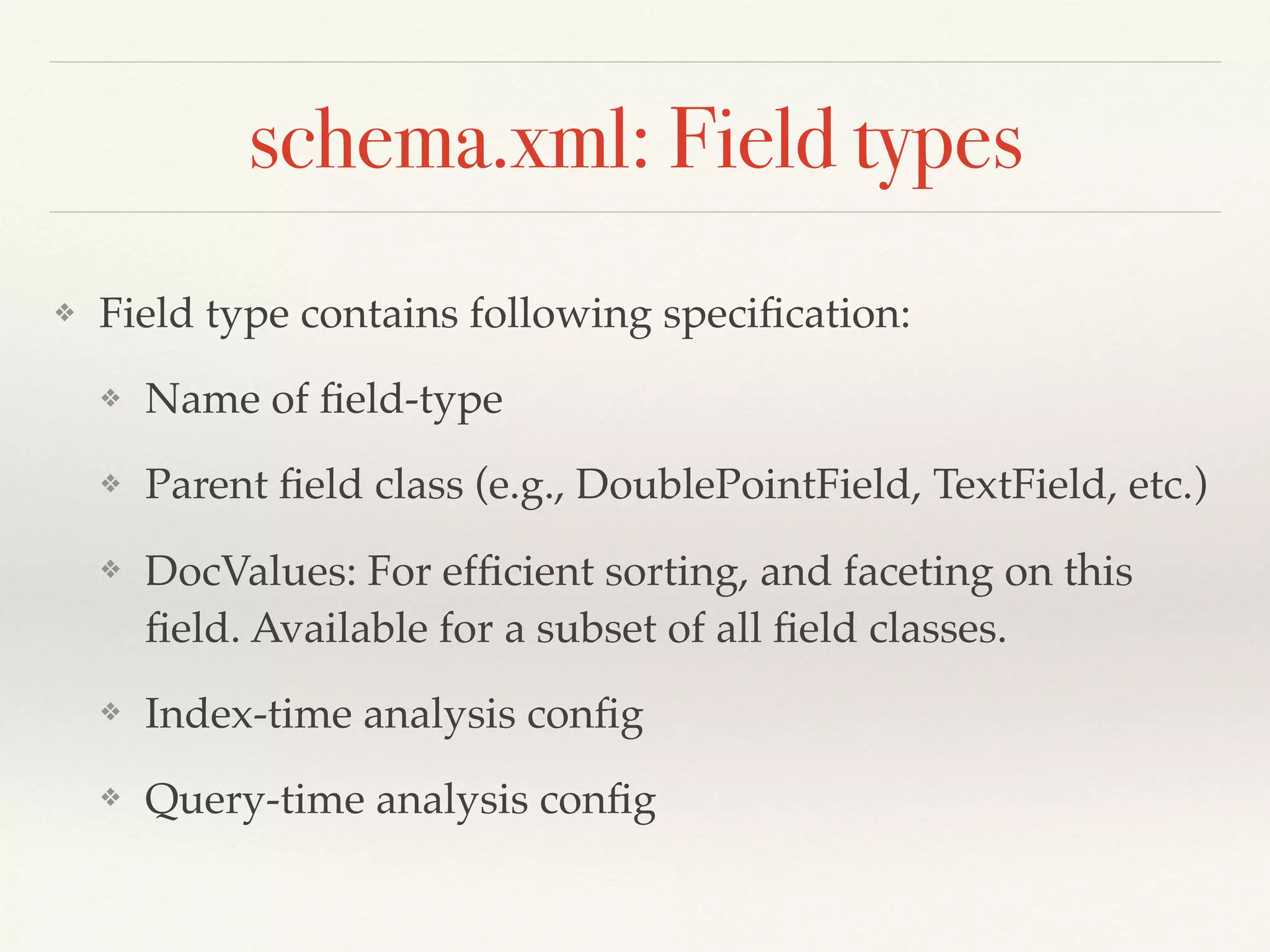 schema.xml: Field types
❖ Field type contains following speciﬁcation:
❖ Name of ﬁeld-type
❖ Parent ﬁeld class (e.g., DoublePointField, TextField, etc.)
❖ DocValues: For efﬁcient sorting, and faceting on this
ﬁeld. Available for a subset of all ﬁeld classes.
❖ Index-time analysis conﬁg
❖ Query-time analysis conﬁg
 