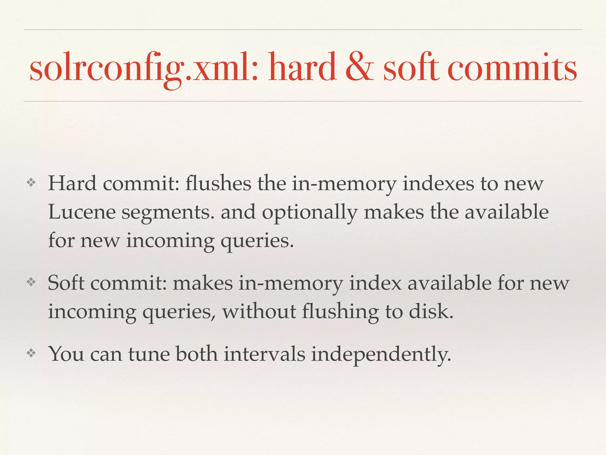 solrconfig.xml: hard & soft commits
❖ Hard commit: ﬂushes the in-memory indexes to new
Lucene segments. and optionally makes the available
for new incoming queries.
❖ Soft commit: makes in-memory index available for new
incoming queries, without ﬂushing to disk.
❖ You can tune both intervals independently.
 