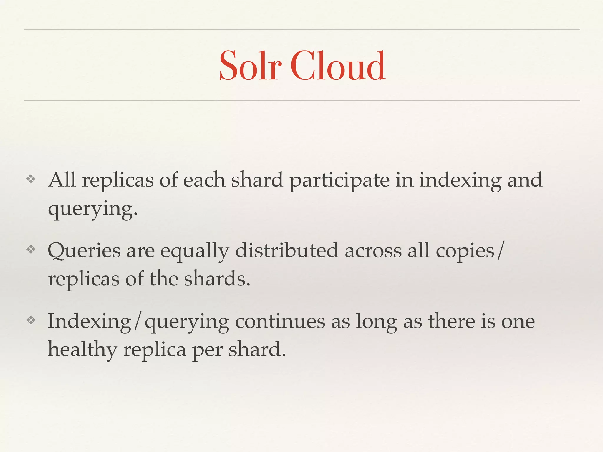 Solr Cloud
❖ All replicas of each shard participate in indexing and
querying.
❖ Queries are equally distributed across all copies/
replicas of the shards.
❖ Indexing/querying continues as long as there is one
healthy replica per shard.
 