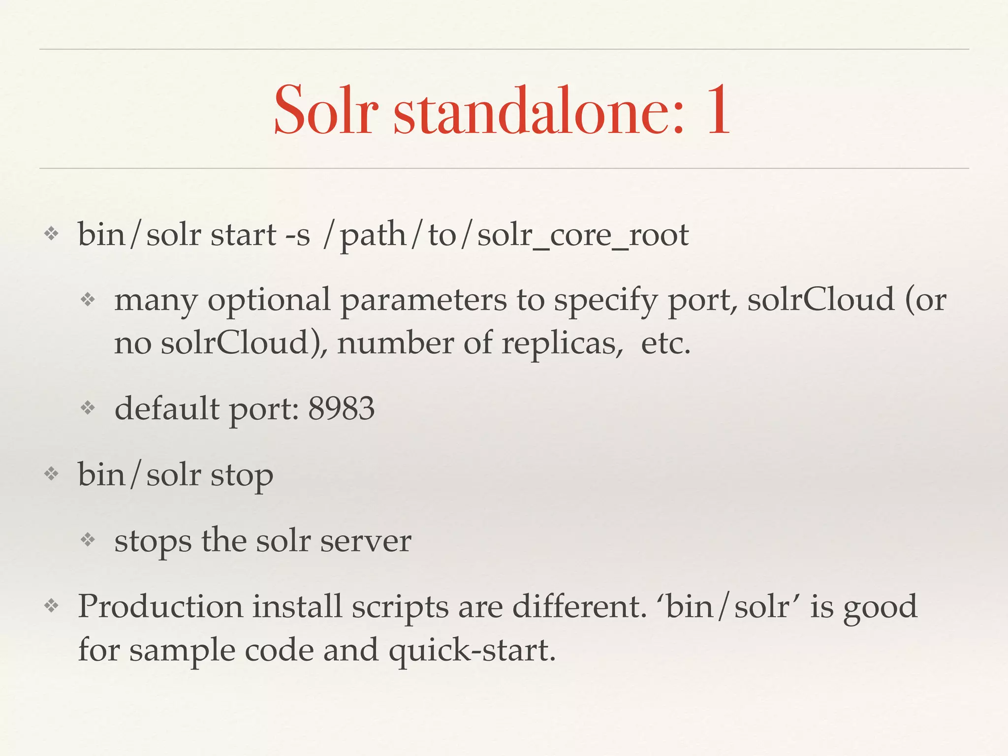 Solr standalone: 1
❖ bin/solr start -s /path/to/solr_core_root
❖ many optional parameters to specify port, solrCloud (or
no solrCloud), number of replicas, etc.
❖ default port: 8983
❖ bin/solr stop
❖ stops the solr server
❖ Production install scripts are different. ‘bin/solr’ is good
for sample code and quick-start.
 